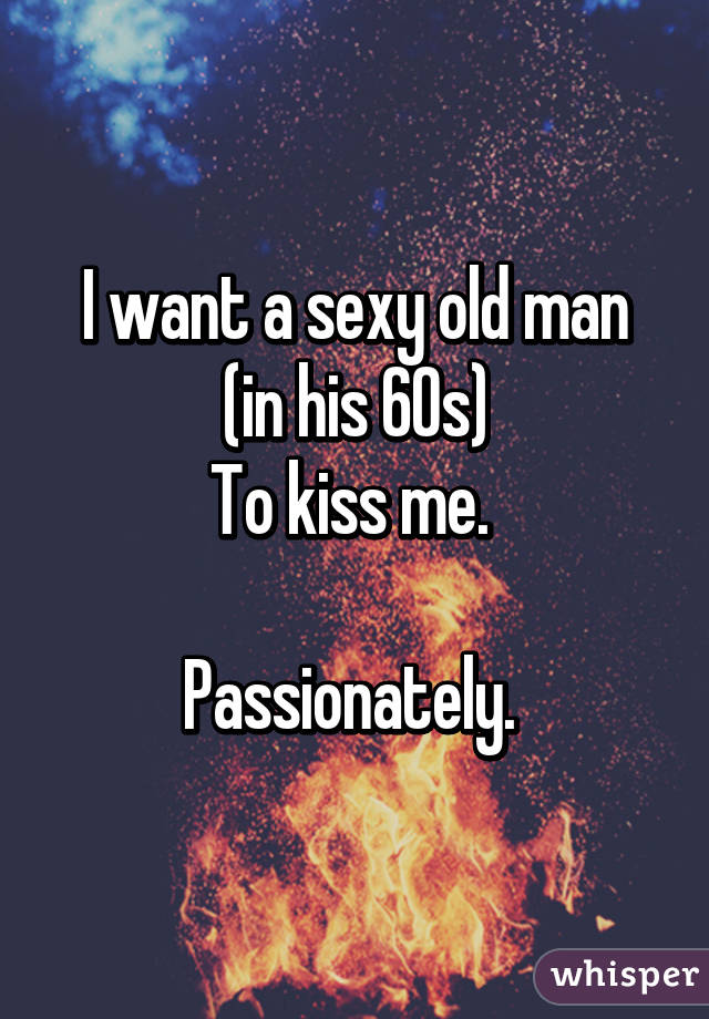 I want a sexy old man
(in his 60s)
To kiss me. 

Passionately. 