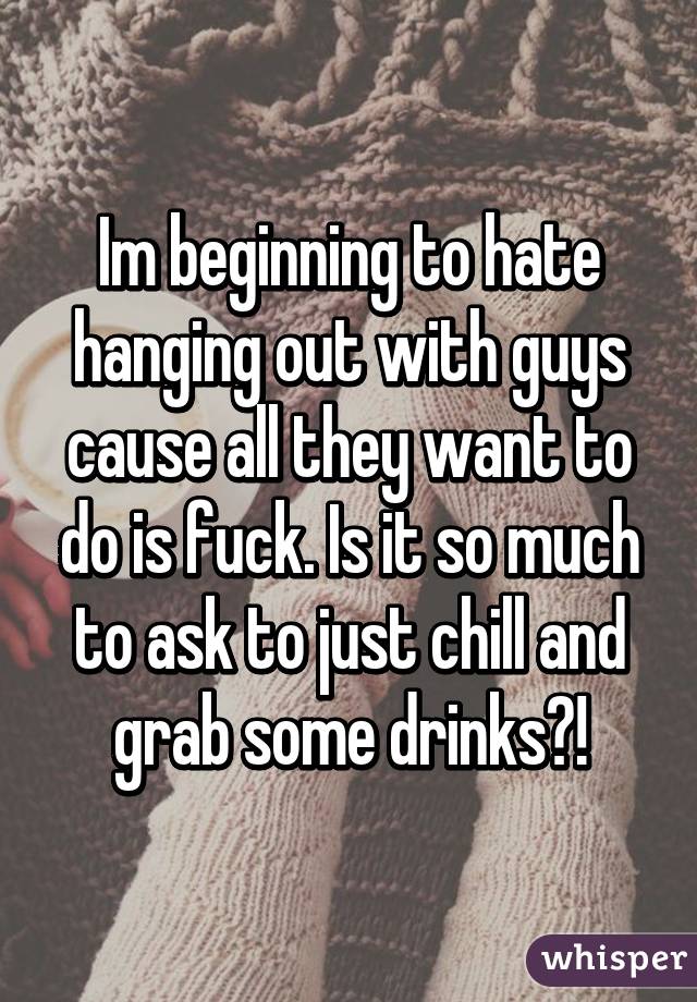 Im beginning to hate hanging out with guys cause all they want to do is fuck. Is it so much to ask to just chill and grab some drinks?!