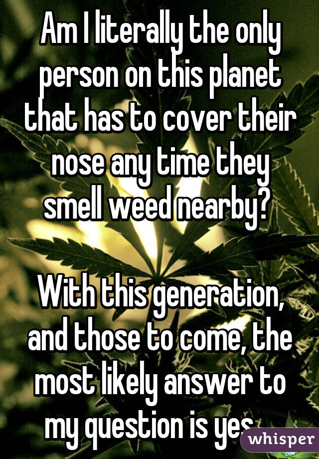 Am I literally the only person on this planet that has to cover their nose any time they smell weed nearby? 

With this generation, and those to come, the most likely answer to my question is yes... 