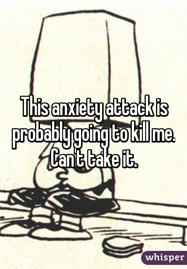 This anxiety attack is probably going to kill me. Can't take it.