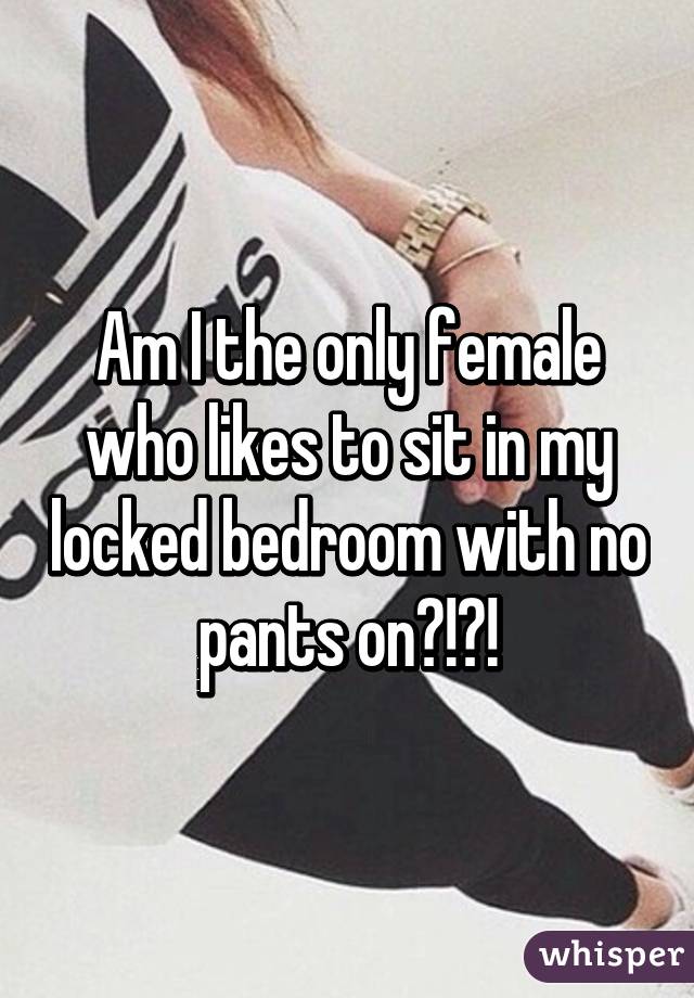 Am I the only female who likes to sit in my locked bedroom with no pants on?!?!