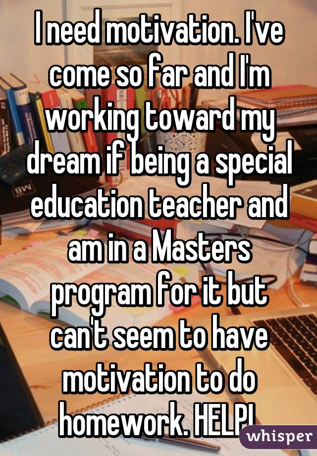 I need motivation. I've come so far and I'm working toward my dream if being a special education teacher and am in a Masters program for it but can't seem to have motivation to do homework. HELP! 