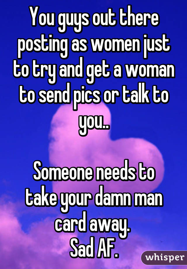 You guys out there posting as women just to try and get a woman to send pics or talk to you..

Someone needs to take your damn man card away. 
Sad AF.