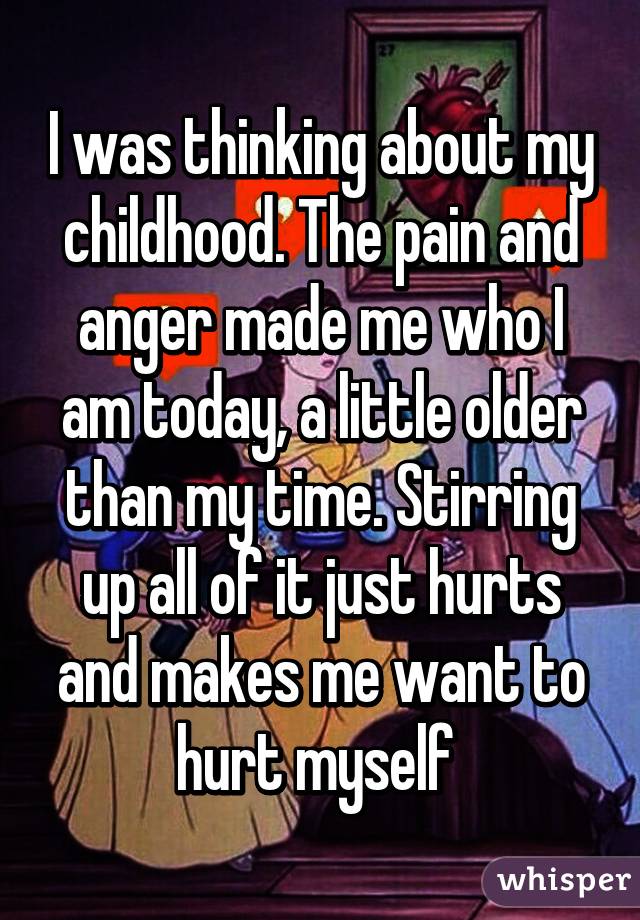 I was thinking about my childhood. The pain and anger made me who I am today, a little older than my time. Stirring up all of it just hurts and makes me want to hurt myself 