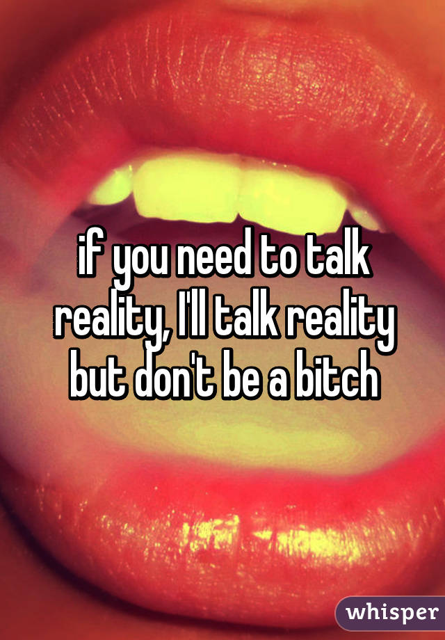 if you need to talk reality, I'll talk reality but don't be a bitch