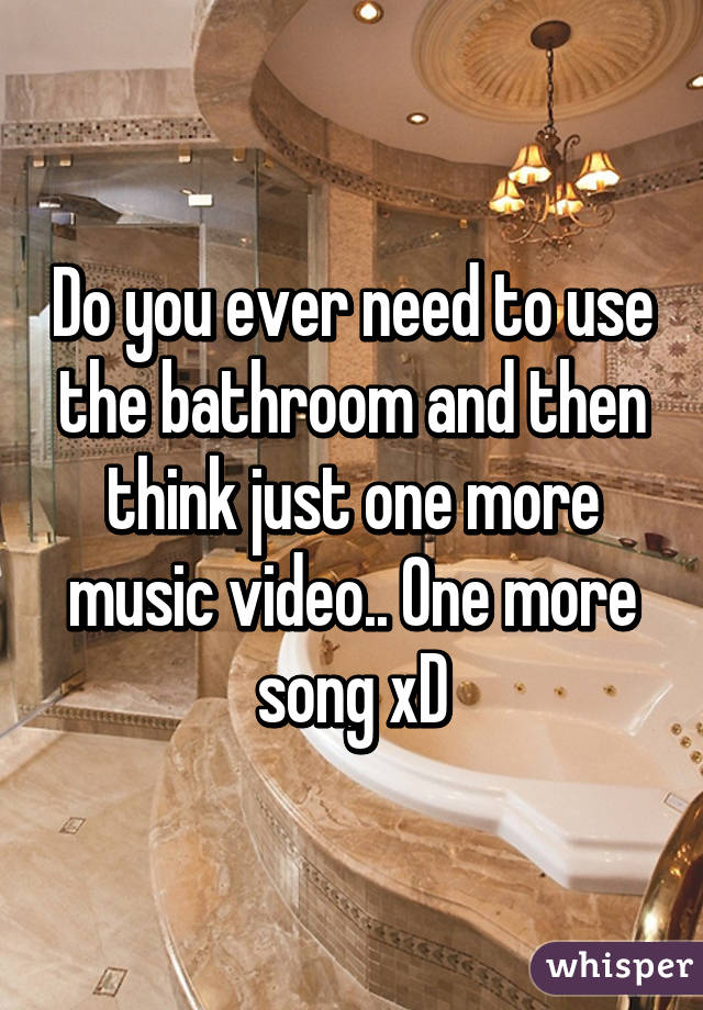 Do you ever need to use the bathroom and then think just one more music video.. One more song xD