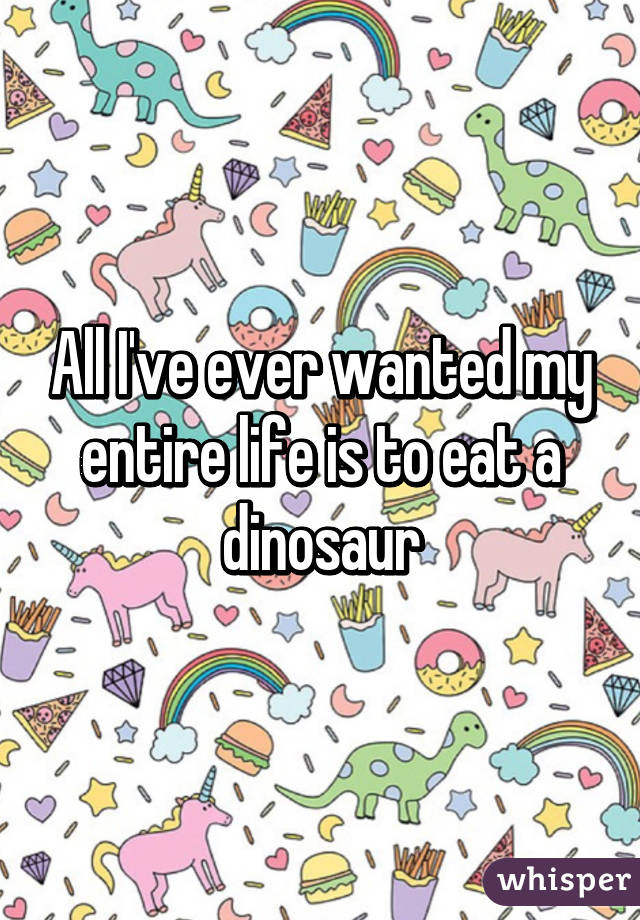 All I've ever wanted my entire life is to eat a dinosaur