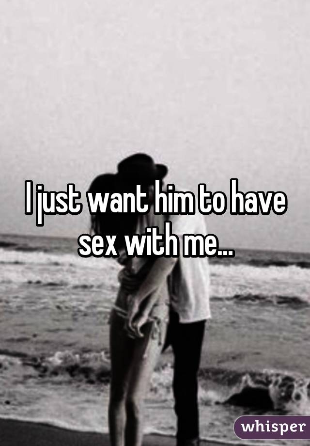 I just want him to have sex with me...