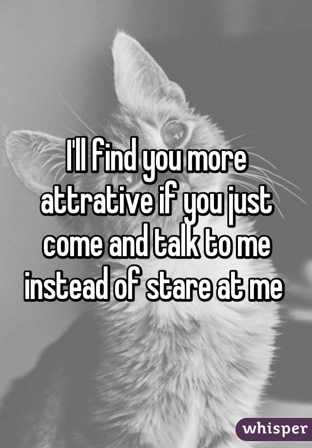 I'll find you more attrative if you just come and talk to me instead of stare at me 