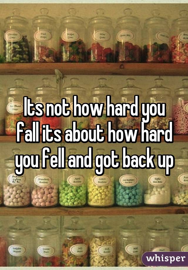 Its not how hard you fall its about how hard you fell and got back up