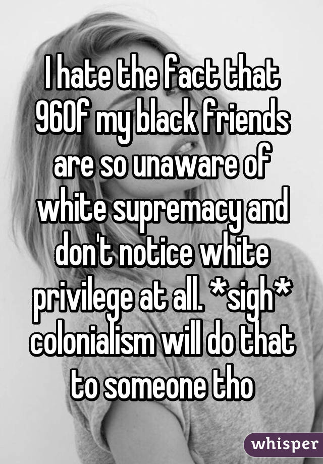 I hate the fact that 96% of my black friends are so unaware of white supremacy and don't notice white privilege at all. *sigh* colonialism will do that to someone tho