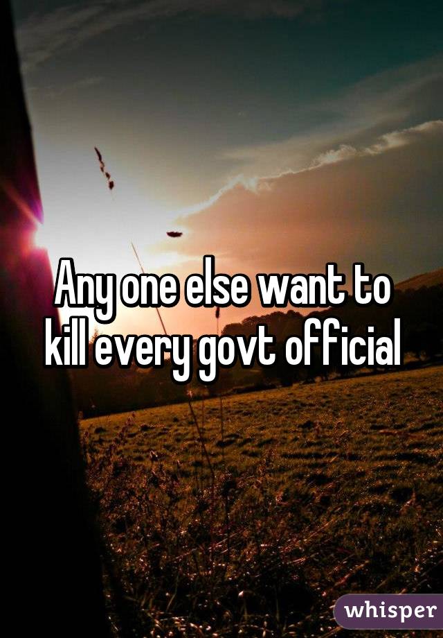 Any one else want to kill every govt official