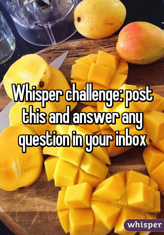 Whisper challenge: post this and answer any question in your inbox