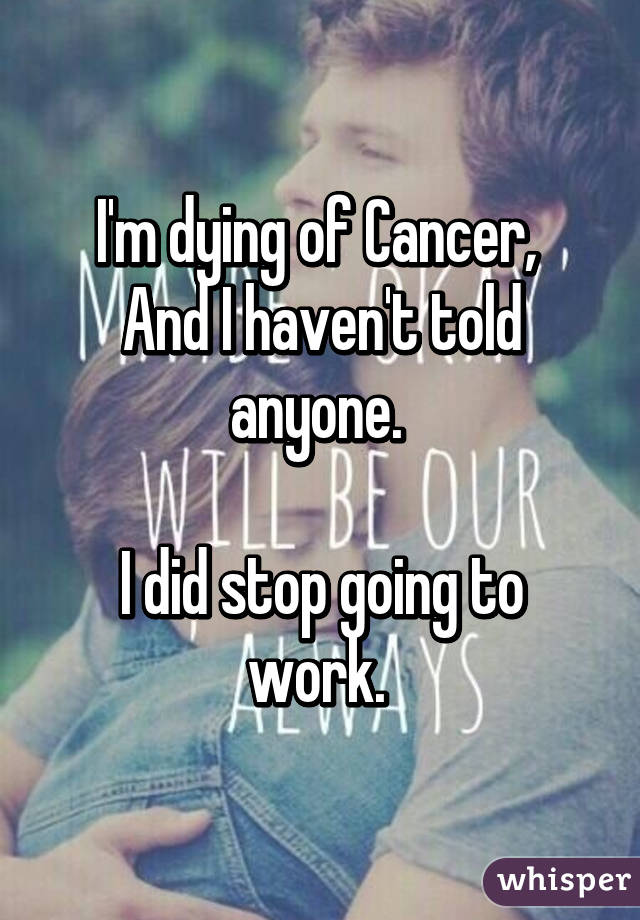 I'm dying of Cancer, 
And I haven't told anyone. 

I did stop going to work. 