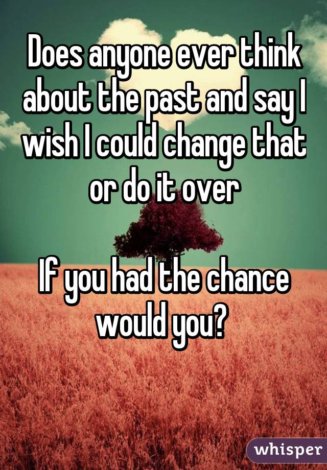 Does anyone ever think about the past and say I wish I could change that or do it over

If you had the chance would you? 

