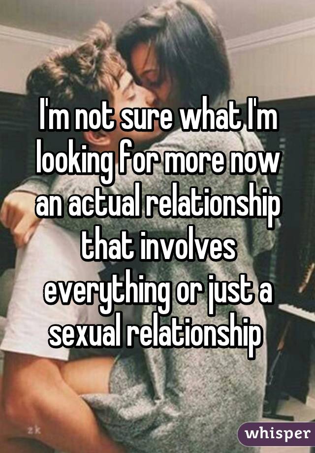 I'm not sure what I'm looking for more now an actual relationship that involves everything or just a sexual relationship 
