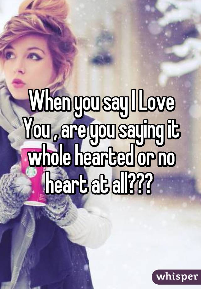 When you say I Love You , are you saying it whole hearted or no heart at all??? 