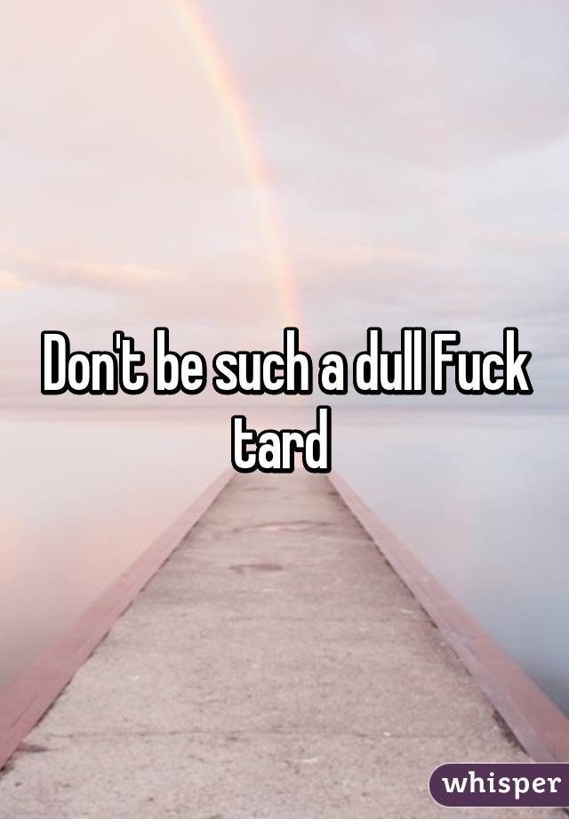 Don't be such a dull Fuck tard 
