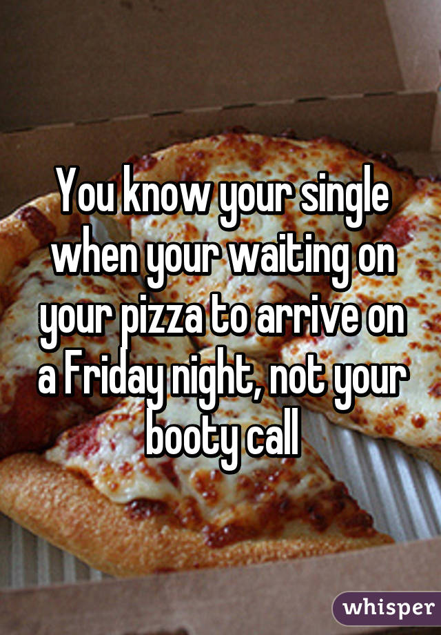 You know your single when your waiting on your pizza to arrive on a Friday night, not your booty call