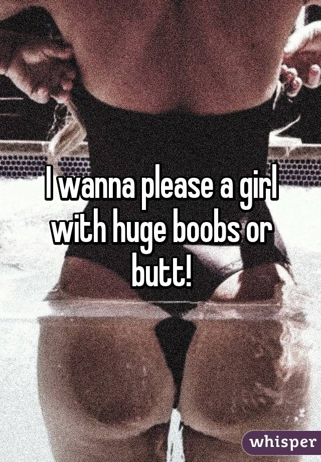 I wanna please a girl with huge boobs or butt!