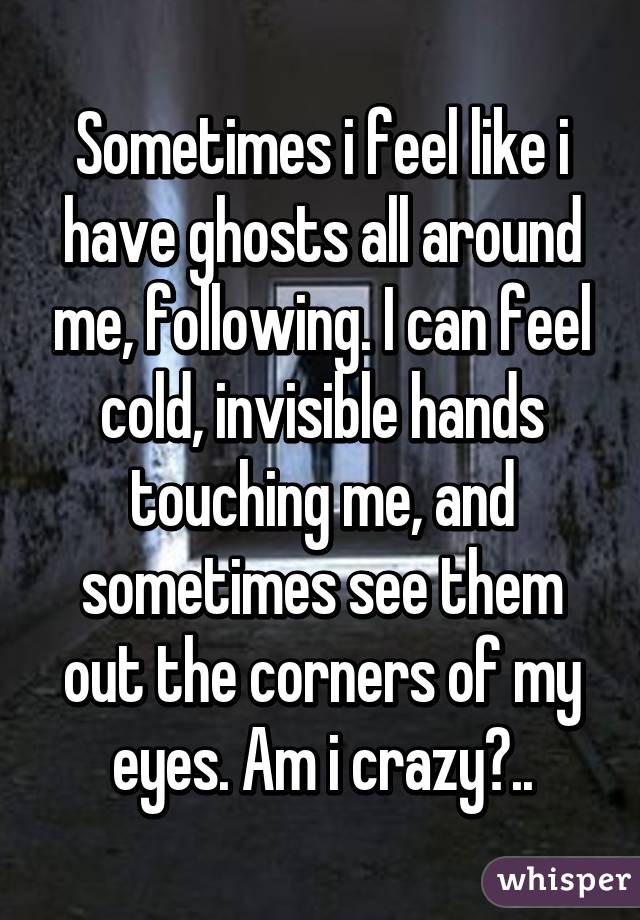 Sometimes i feel like i have ghosts all around me, following. I can feel cold, invisible hands touching me, and sometimes see them out the corners of my eyes. Am i crazy?..