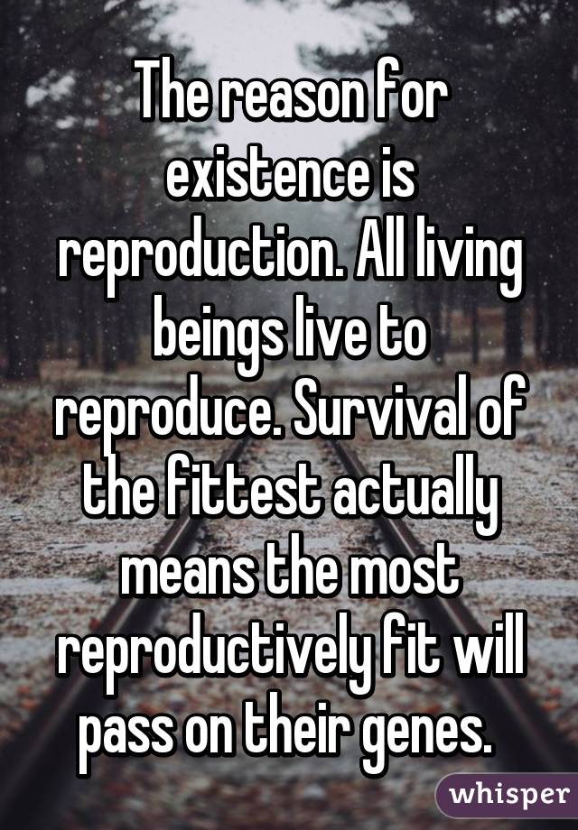 The reason for existence is reproduction. All living beings live to reproduce. Survival of the fittest actually means the most reproductively fit will pass on their genes. 