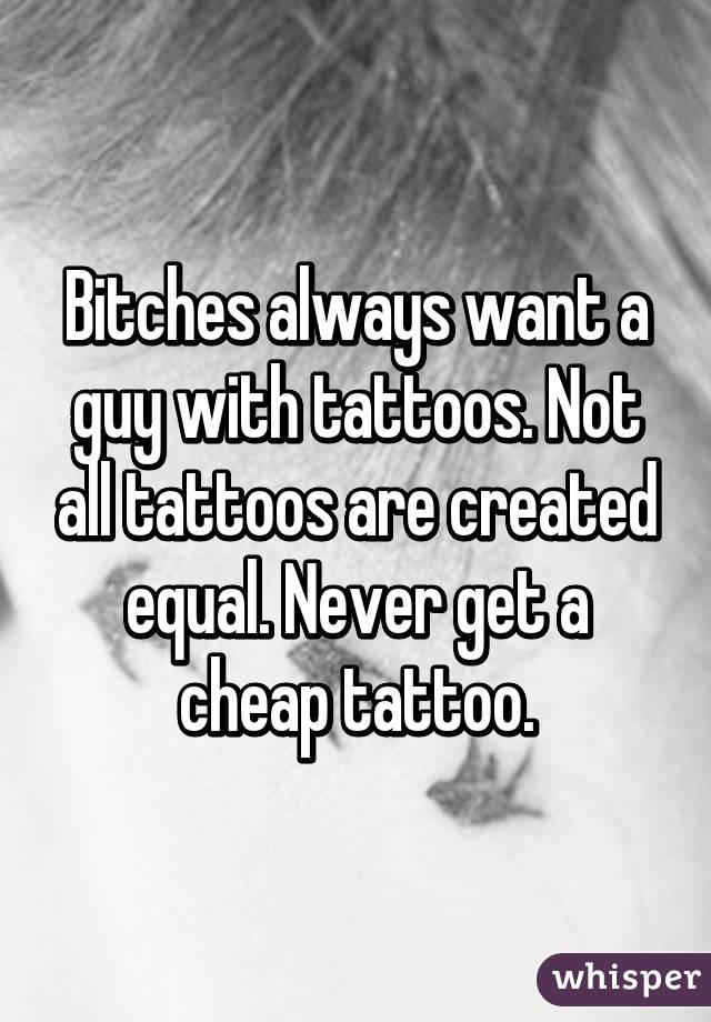 Bitches always want a guy with tattoos. Not all tattoos are created equal. Never get a cheap tattoo.