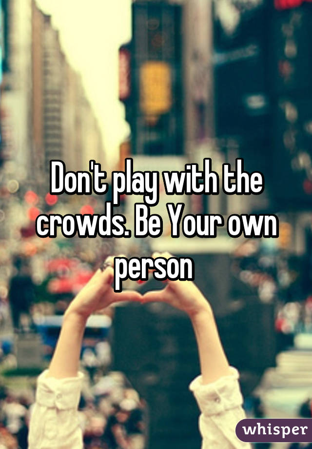 Don't play with the crowds. Be Your own person 