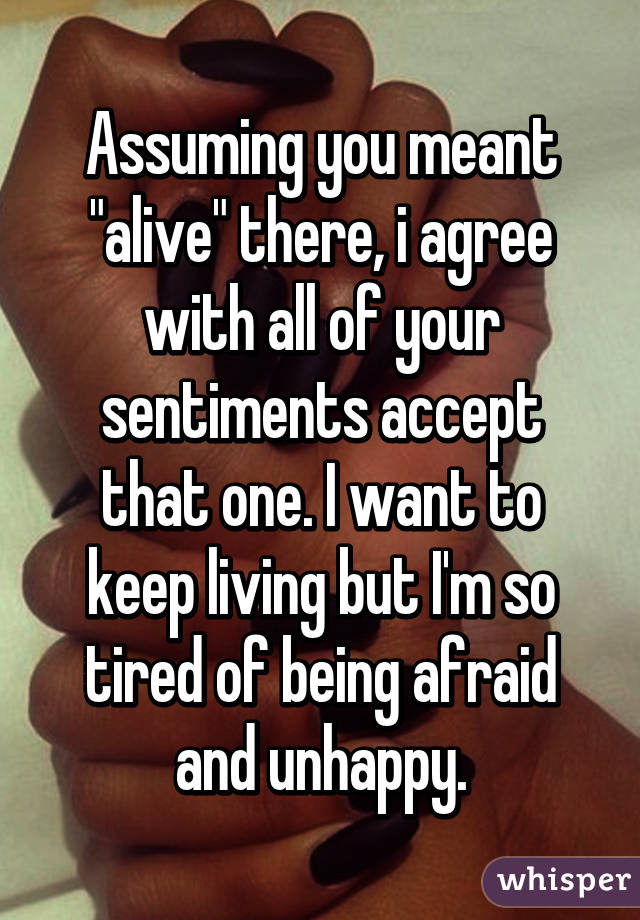 Assuming you meant "alive" there, i agree with all of your sentiments accept that one. I want to keep living but I'm so tired of being afraid and unhappy.