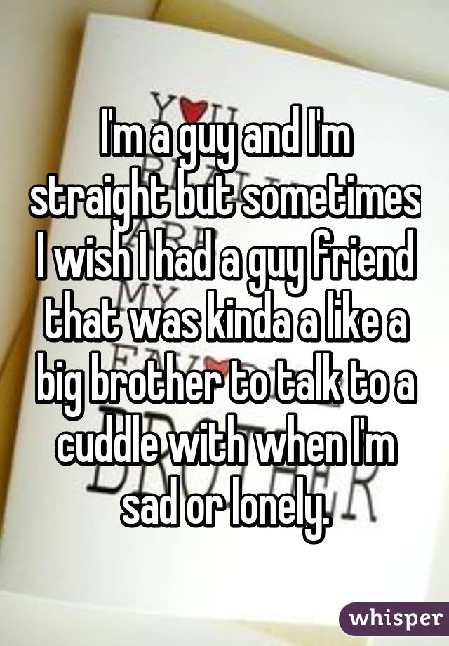 I'm a guy and I'm straight but sometimes I wish I had a guy friend that was kinda a like a big brother to talk to a cuddle with when I'm sad or lonely.