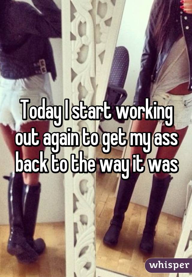 Today I start working out again to get my ass back to the way it was