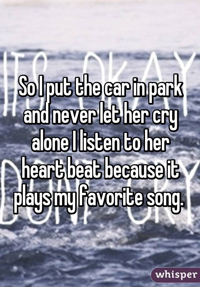 So I put the car in park and never let her cry alone I listen to her heart beat because it plays my favorite song. 