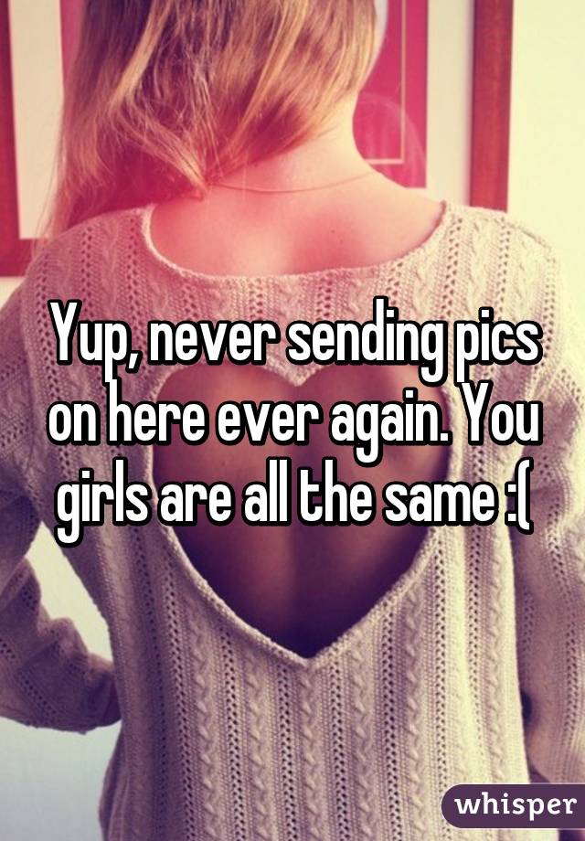 Yup, never sending pics on here ever again. You girls are all the same :(