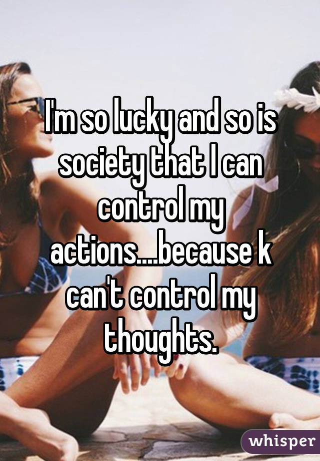 I'm so lucky and so is society that I can control my actions....because k can't control my thoughts.