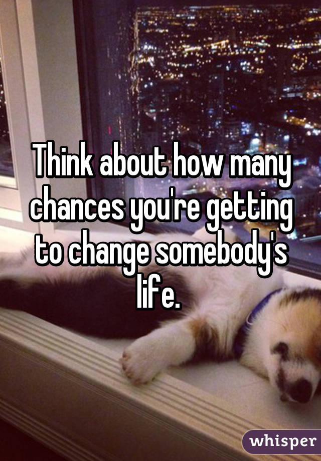Think about how many chances you're getting to change somebody's life. 