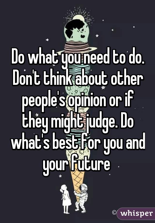 Do what you need to do. Don't think about other people's opinion or if they might judge. Do what's best for you and your future 