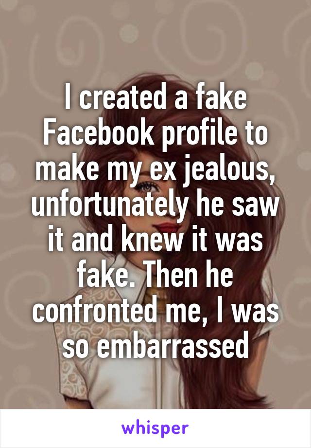 I created a fake Facebook profile to make my ex jealous, unfortunately he saw it and knew it was fake. Then he confronted me, I was so embarrassed