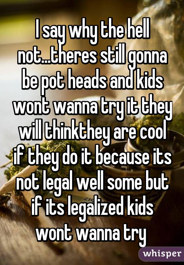 I say why the hell not...theres still gonna be pot heads and kids wont wanna try it they will thinkthey are cool if they do it because its not legal well some but if its legalized kids wont wanna try 