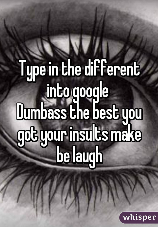 Type in the different into google 
Dumbass the best you got your insults make be laugh