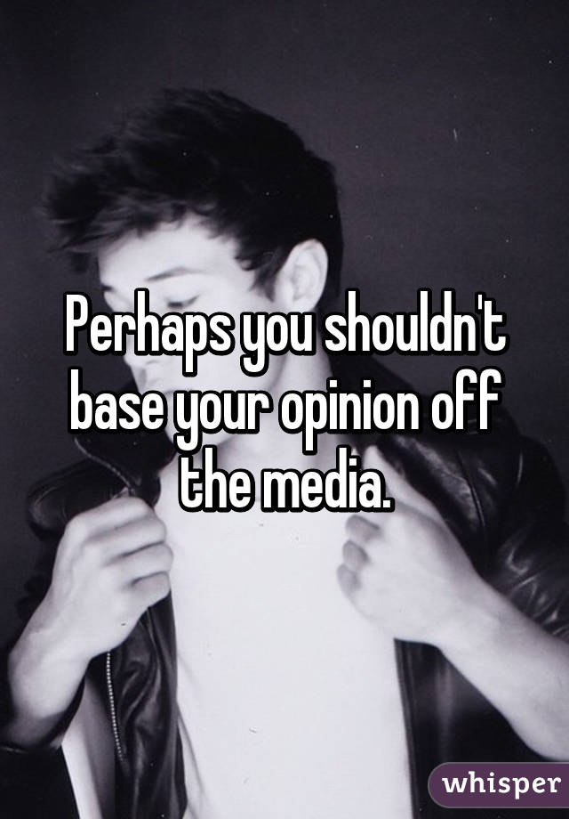 Perhaps you shouldn't base your opinion off the media.