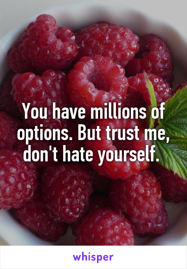 You have millions of options. But trust me, don't hate yourself. 
