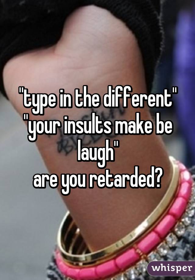 "type in the different"
"your insults make be laugh"
are you retarded?