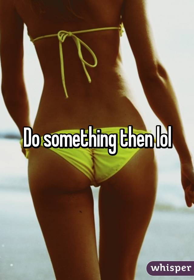 Do something then lol
