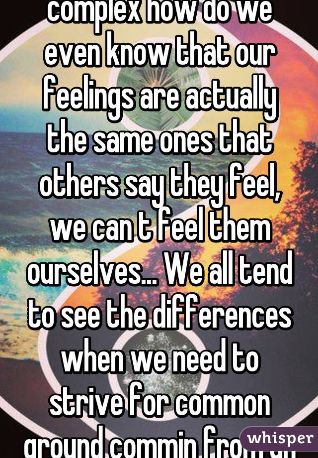 Everyone is just as complex how do we even know that our feelings are actually the same ones that others say they feel, we can t feel them ourselves... We all tend to see the differences when we need to strive for common ground commin from an old school hippie 