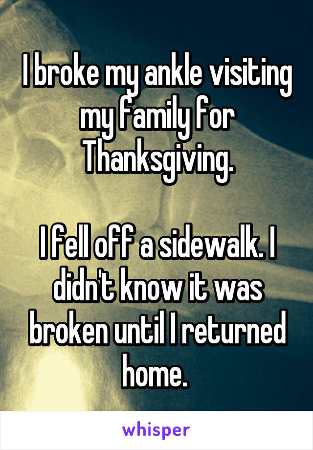 I broke my ankle visiting my family for Thanksgiving.

I fell off a sidewalk. I didn't know it was broken until I returned home. 