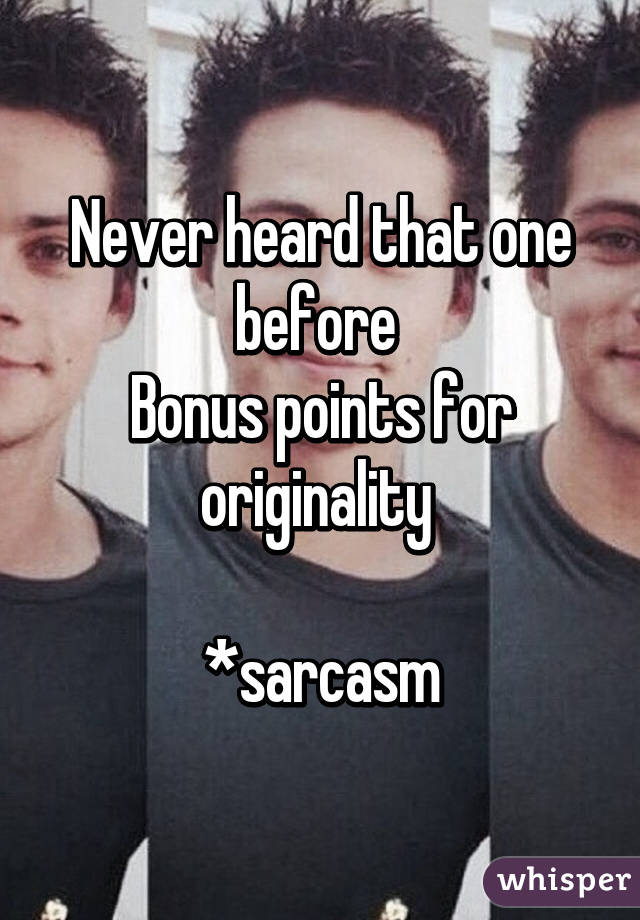 Never heard that one before 
Bonus points for originality 

*sarcasm