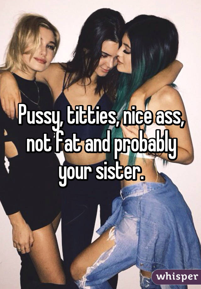 Pussy, titties, nice ass, not fat and probably your sister.