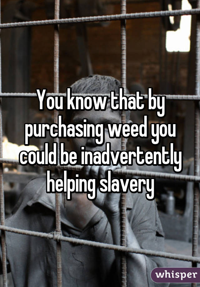 You know that by purchasing weed you could be inadvertently helping slavery