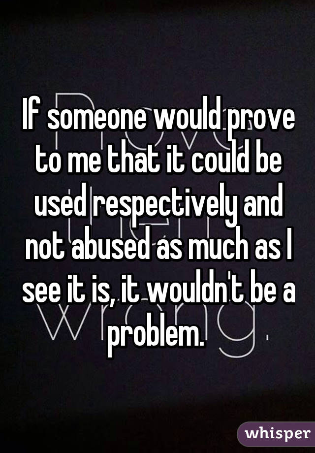 If someone would prove to me that it could be used respectively and not abused as much as I see it is, it wouldn't be a problem. 