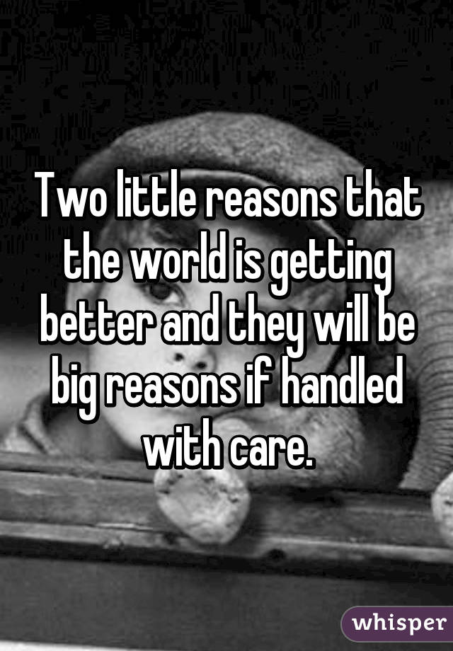 Two little reasons that the world is getting better and they will be big reasons if handled with care.